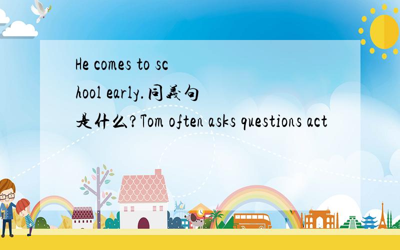 He comes to school early.同义句是什么?Tom often asks questions act