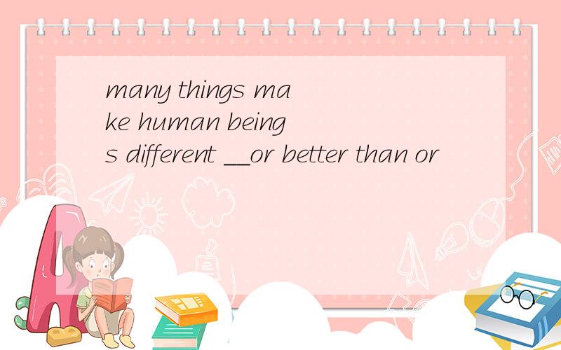 many things make human beings different __or better than or