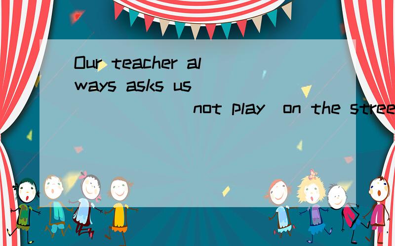 Our teacher always asks us ______ (not play)on the street