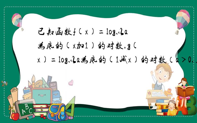 已知函数f(x)=log以a为底的(x加1)的对数,g(x)=log以a为底的(1减x)的对数（a＞0,且a≠1）