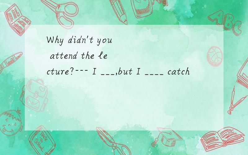 Why didn't you attend the lecture?--- I ___,but I ____ catch