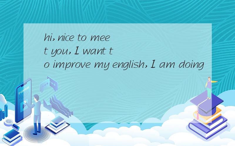 hi,nice to meet you,I want to improve my english,I am doing