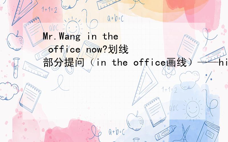 Mr.Wang in the office now?划线部分提问（in the office画线）——his fathe
