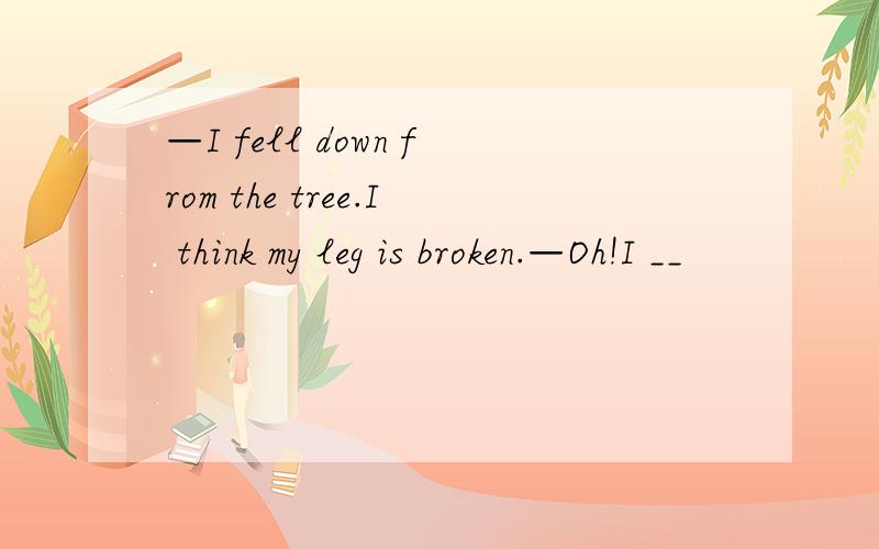 —I fell down from the tree.I think my leg is broken.—Oh!I __