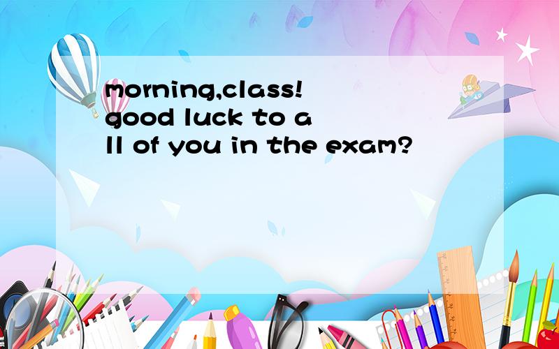 morning,class!good luck to all of you in the exam?
