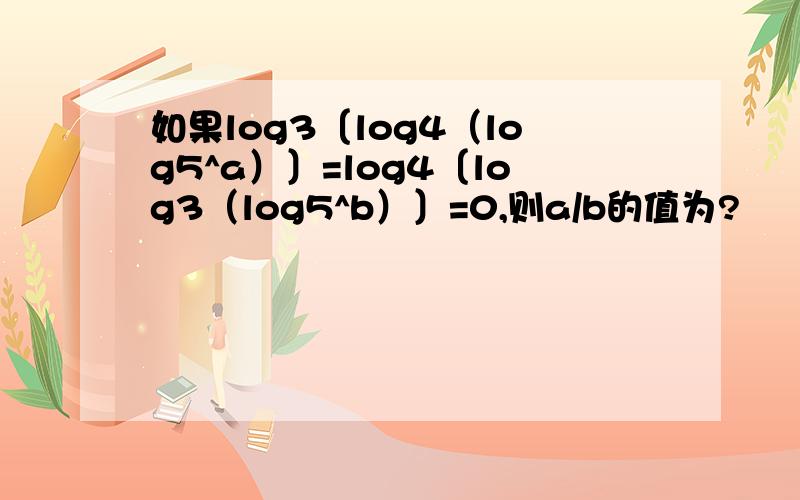 如果log3〔log4（log5^a）〕=log4〔log3（log5^b）〕=0,则a/b的值为?