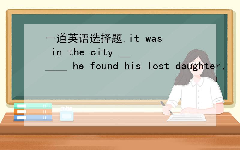 一道英语选择题,it was in the city ＿＿＿ he found his lost daughter．