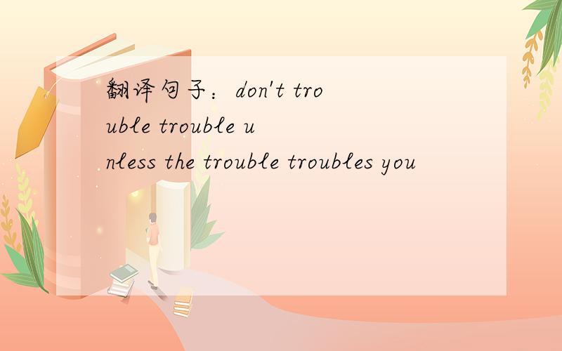 翻译句子：don't trouble trouble unless the trouble troubles you