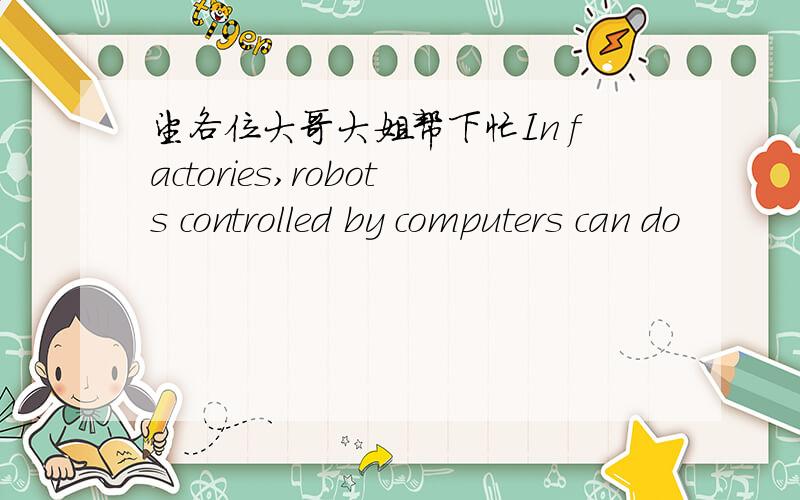 望各位大哥大姐帮下忙In factories,robots controlled by computers can do