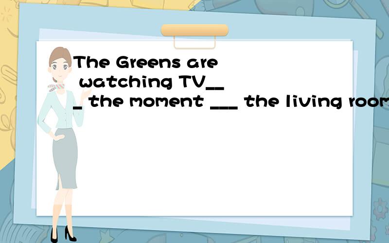 The Greens are watching TV___ the moment ___ the living room