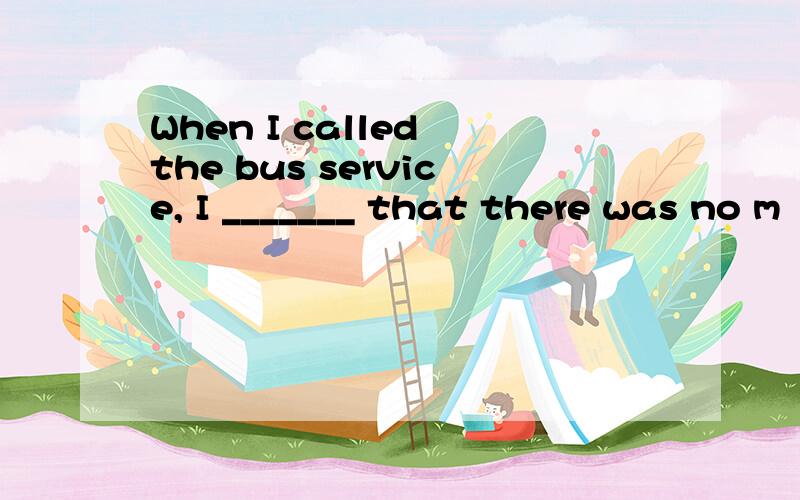 When I called the bus service, I _______ that there was no m