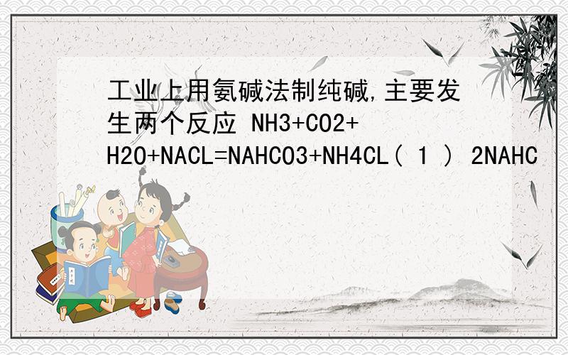 工业上用氨碱法制纯碱,主要发生两个反应 NH3+CO2+H2O+NACL=NAHCO3+NH4CL( 1 ) 2NAHC