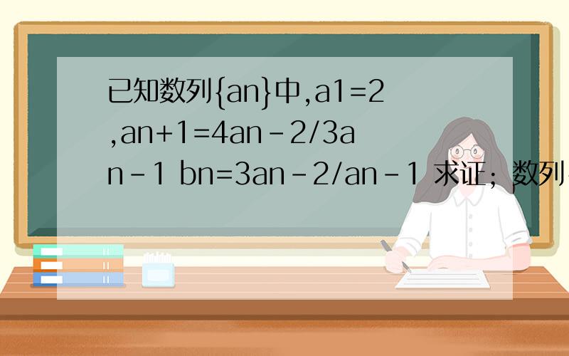 已知数列{an}中,a1=2,an+1=4an-2/3an-1 bn=3an-2/an-1 求证；数列{bn}是等比数列
