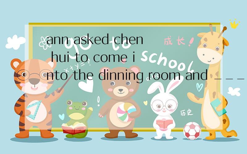 ann asked chen hui to come into the dinning room and ____nea