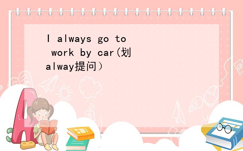 I always go to work by car(划alway提问）