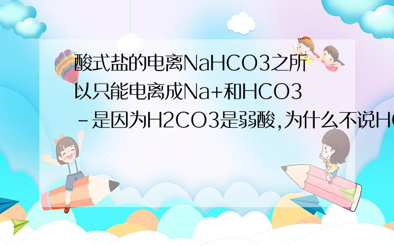 酸式盐的电离NaHCO3之所以只能电离成Na+和HCO3-是因为H2CO3是弱酸,为什么不说HCO3-是弱酸,和H2CO