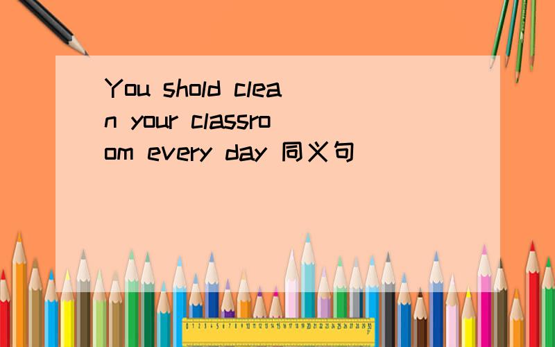 You shold clean your classroom every day 同义句