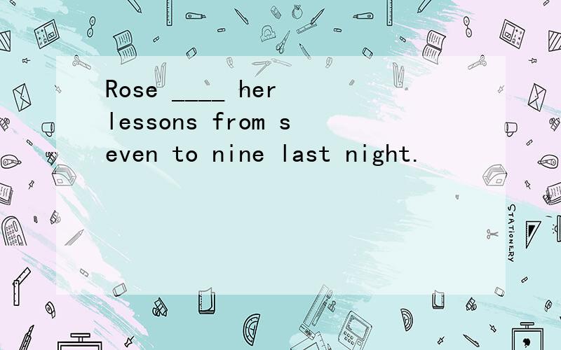 Rose ____ her lessons from seven to nine last night.