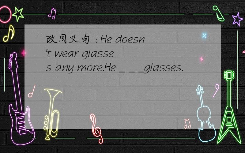 改同义句 ：He doesn't wear glasses any more.He ＿ ＿ ＿glasses.