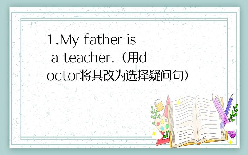 1.My father is a teacher.（用doctor将其改为选择疑问句）