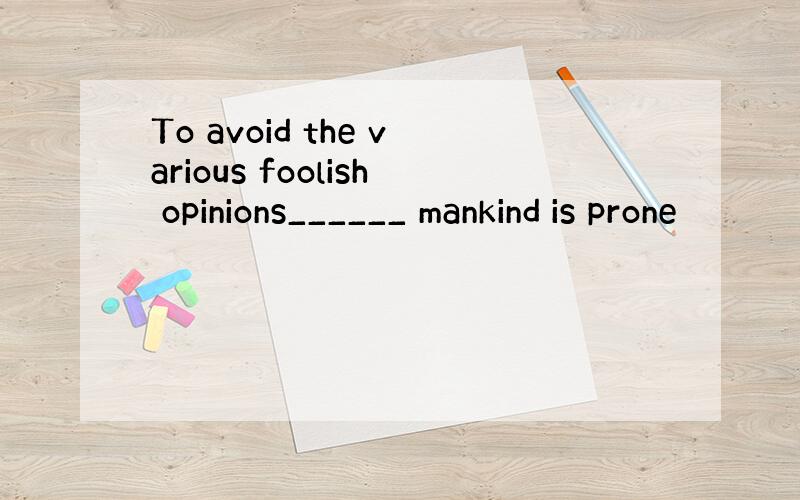 To avoid the various foolish opinions______ mankind is prone