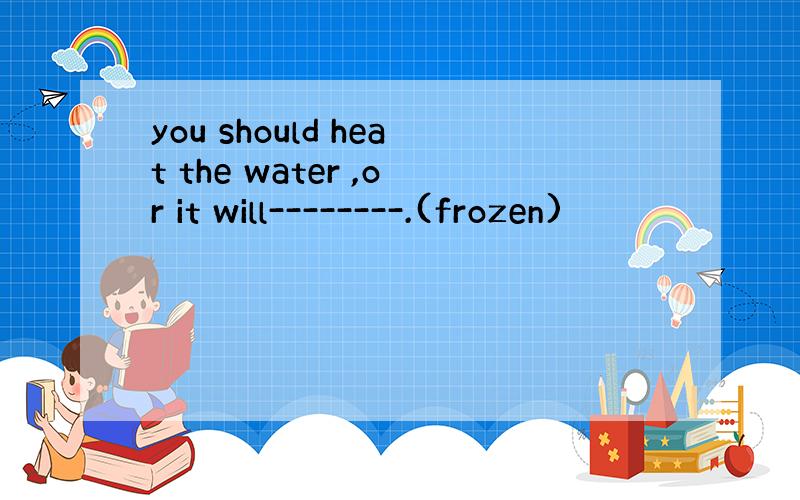 you should heat the water ,or it will--------.(frozen)