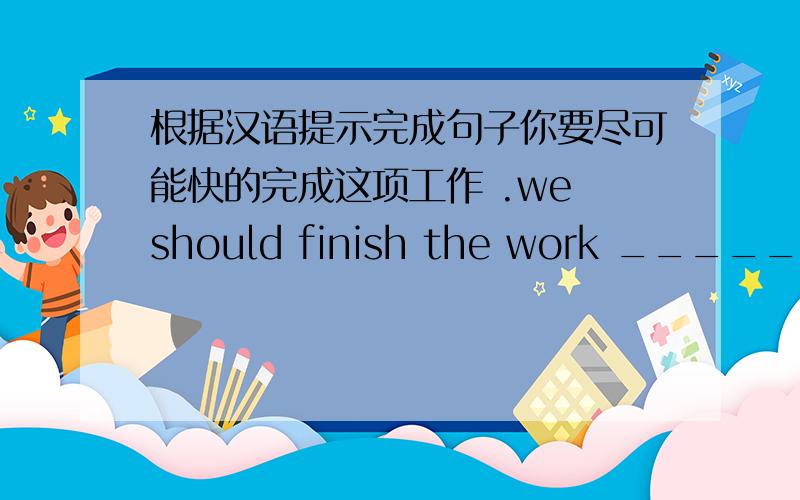根据汉语提示完成句子你要尽可能快的完成这项工作 .we should finish the work ________.