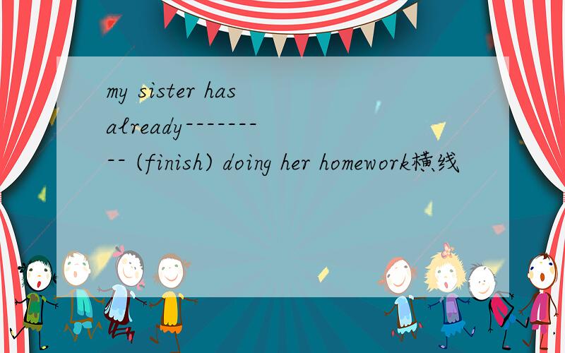 my sister has already--------- (finish) doing her homework横线