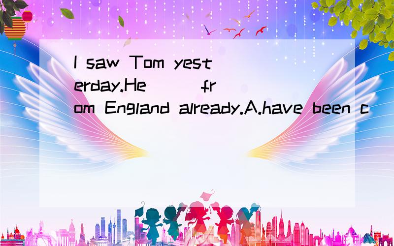 I saw Tom yesterday.He ( )from England already.A.have been c