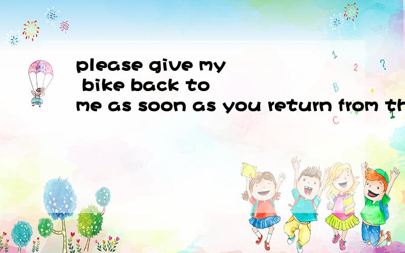 please give my bike back to me as soon as you return from th
