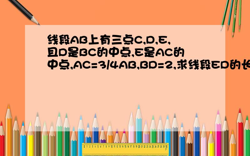 线段AB上有三点C,D,E,且D是BC的中点,E是AC的中点,AC=3/4AB,BD=2,求线段ED的长.