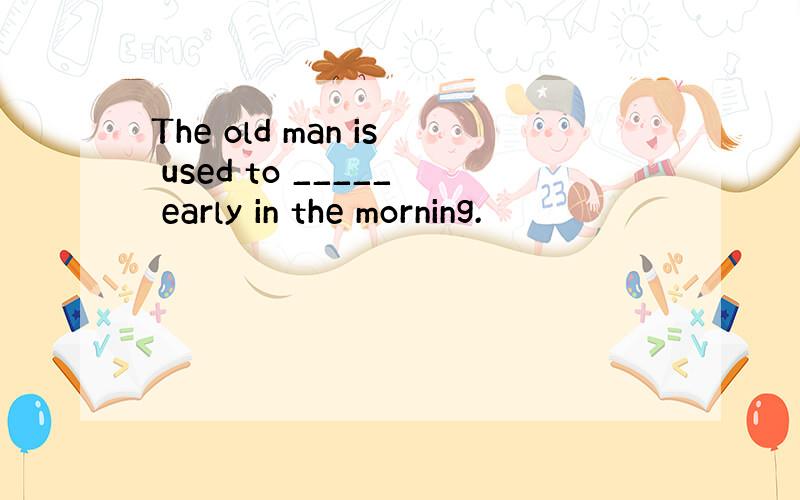 The old man is used to _____ early in the morning.