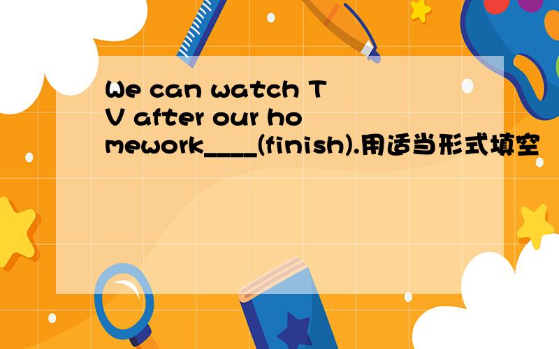 We can watch TV after our homework____(finish).用适当形式填空