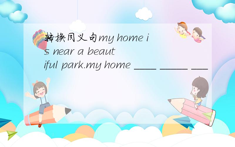 转换同义句my home is near a beautiful park.my home ____ _____ ___