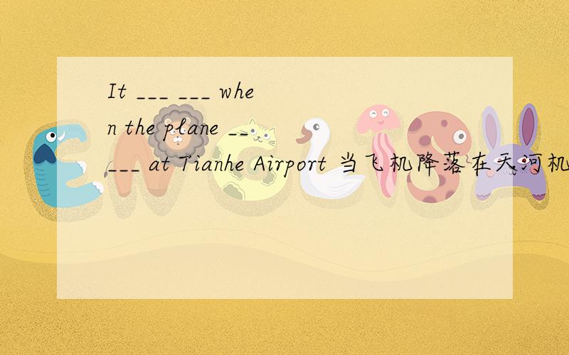 It ___ ___ when the plane _____ at Tianhe Airport 当飞机降落在天河机场