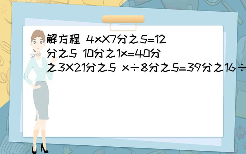 解方程 4xX7分之5=12分之5 10分之1x=40分之3X21分之5 x÷8分之5=39分之16÷13之8 急得很