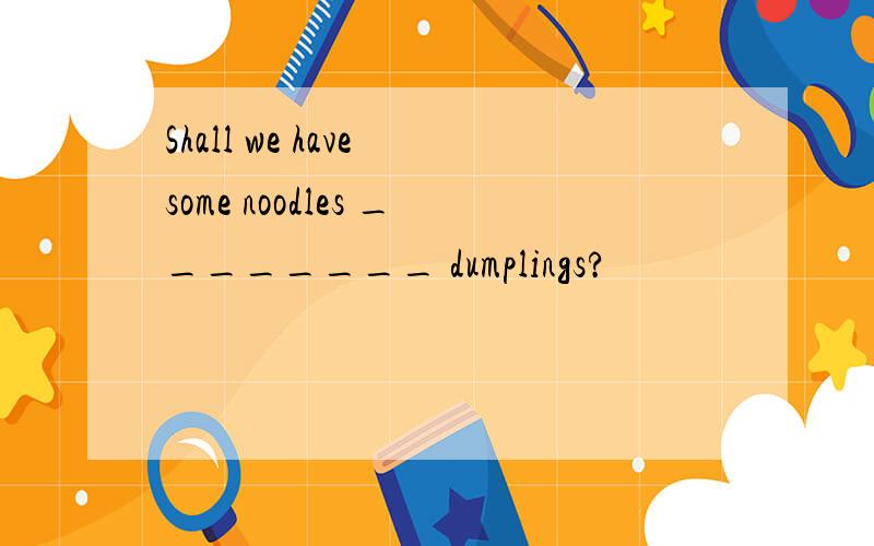 Shall we have some noodles ________ dumplings?