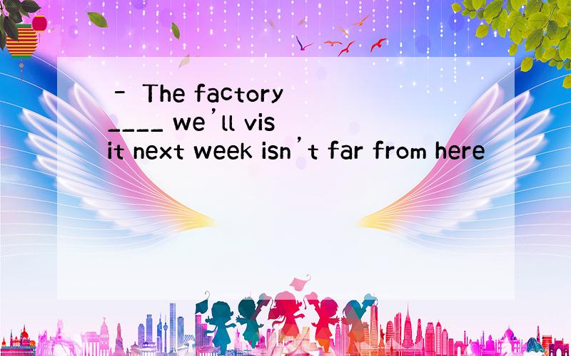 – The factory ____ we’ll visit next week isn’t far from here