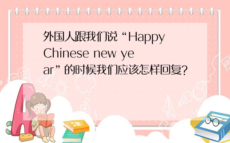 外国人跟我们说“Happy Chinese new year”的时候我们应该怎样回复?