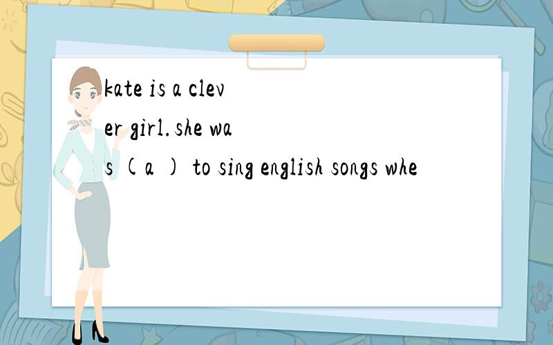 kate is a clever girl.she was (a ) to sing english songs whe