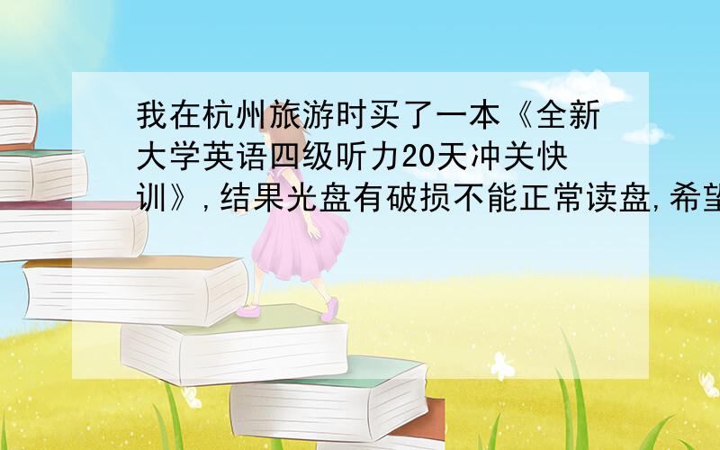 我在杭州旅游时买了一本《全新大学英语四级听力20天冲关快训》,结果光盘有破损不能正常读盘,希望有买这本书的读者,能不能将