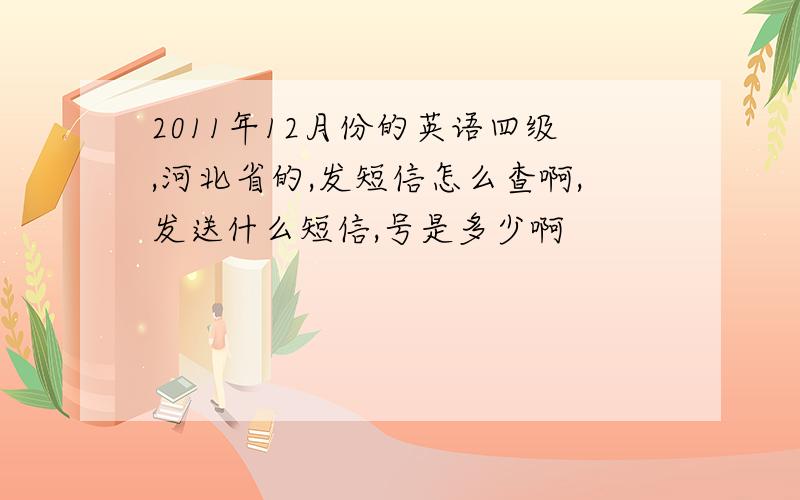 2011年12月份的英语四级,河北省的,发短信怎么查啊,发送什么短信,号是多少啊