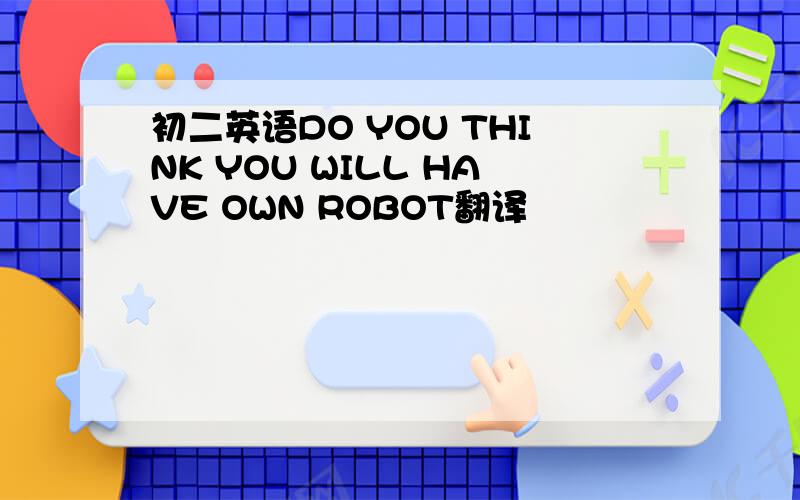 初二英语DO YOU THINK YOU WILL HAVE OWN ROBOT翻译