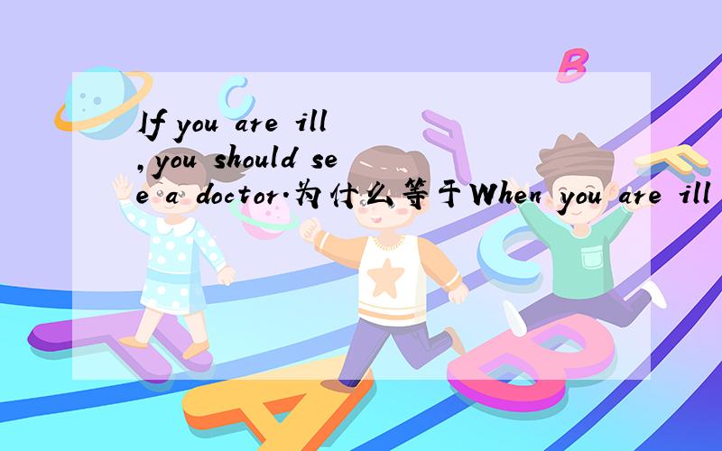 If you are ill,you should see a doctor.为什么等于When you are ill