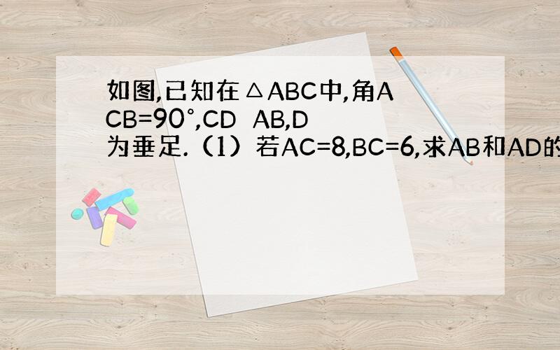 如图,已知在△ABC中,角ACB=90°,CD⊥AB,D为垂足.（1）若AC=8,BC=6,求AB和AD的长；（2）设A