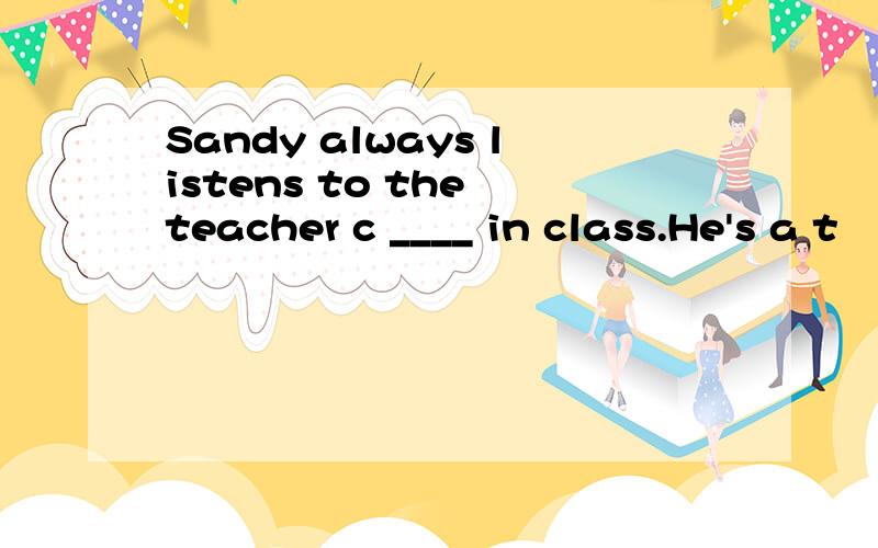 Sandy always listens to the teacher c ____ in class.He's a t