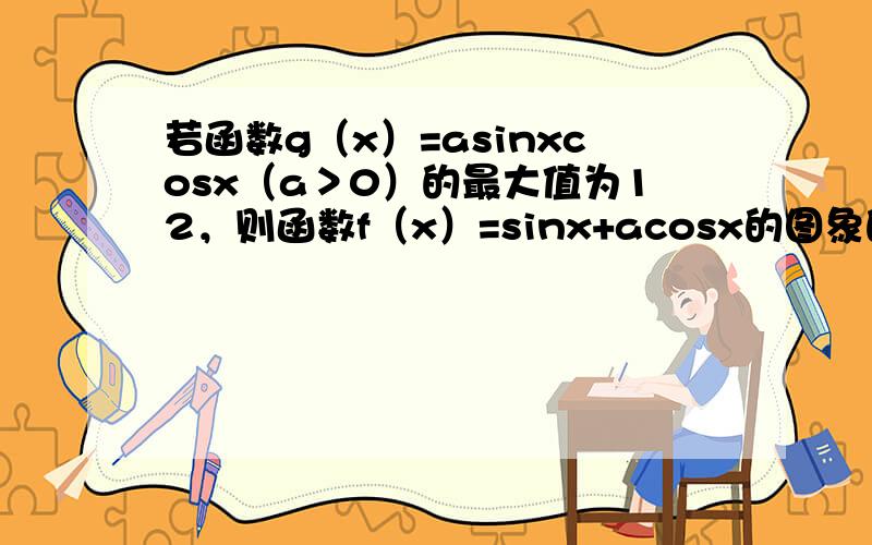 若函数g（x）=asinxcosx（a＞0）的最大值为12，则函数f（x）=sinx+acosx的图象的一条对称轴方程为