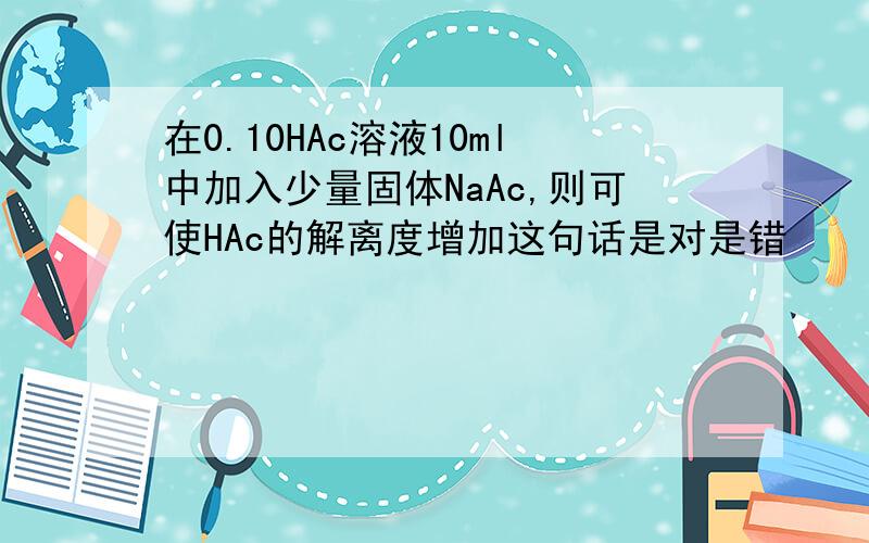 在0.10HAc溶液10ml中加入少量固体NaAc,则可使HAc的解离度增加这句话是对是错