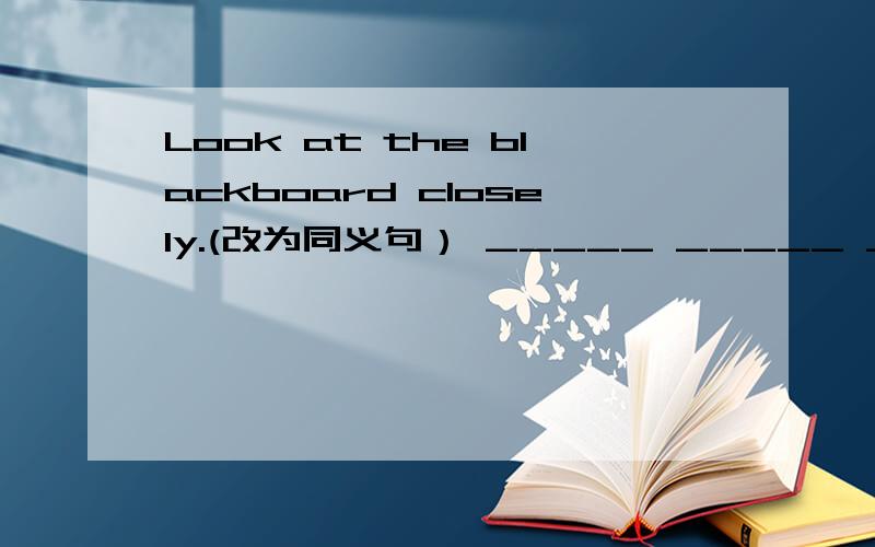 Look at the blackboard closely.(改为同义句） _____ _____ _____look