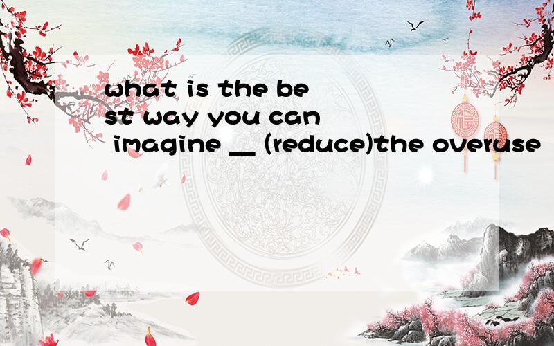 what is the best way you can imagine __ (reduce)the overuse